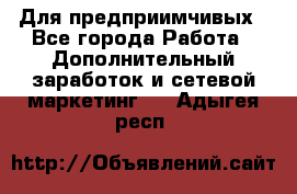 Для предприимчивых - Все города Работа » Дополнительный заработок и сетевой маркетинг   . Адыгея респ.